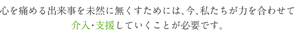 心を痛める出来事を未然に無くすためには、今、私たちが力を合わせて介入･支援していくことが必要です。